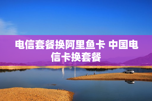 电信套餐换阿里鱼卡 中国电信卡换套餐