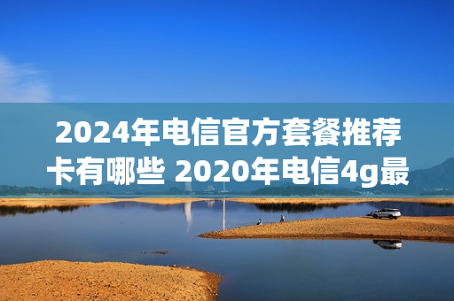 2024年电信官方套餐推荐卡有哪些 2020年电信4g最新套餐介绍