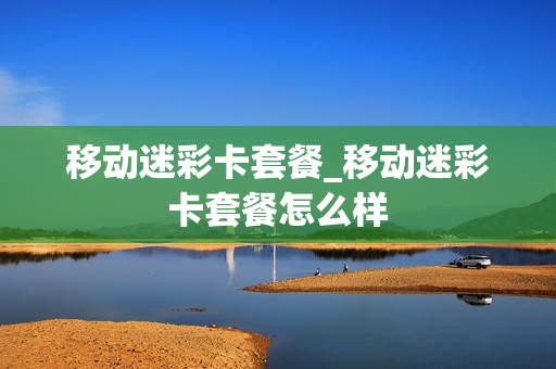 移动迷彩卡套餐_移动迷彩卡套餐怎么样