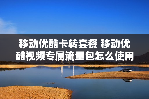 移动优酷卡转套餐 移动优酷视频专属流量包怎么使用