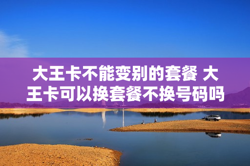 大王卡不能变别的套餐 大王卡可以换套餐不换号码吗