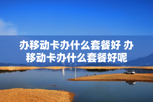 办移动卡办什么套餐好 办移动卡办什么套餐好呢