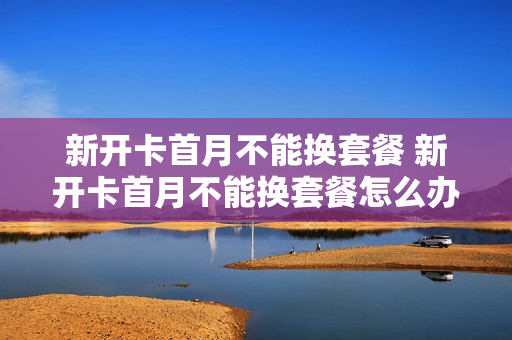 新开卡首月不能换套餐 新开卡首月不能换套餐怎么办