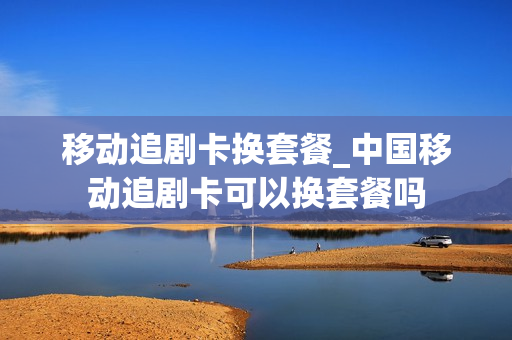 移动追剧卡换套餐_中国移动追剧卡可以换套餐吗