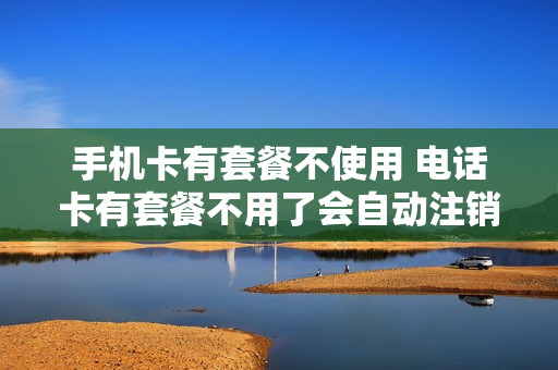 手机卡有套餐不使用 电话卡有套餐不用了会自动注销吗