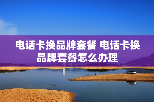电话卡换品牌套餐 电话卡换品牌套餐怎么办理