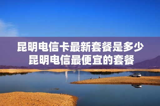 昆明电信卡最新套餐是多少 昆明电信最便宜的套餐