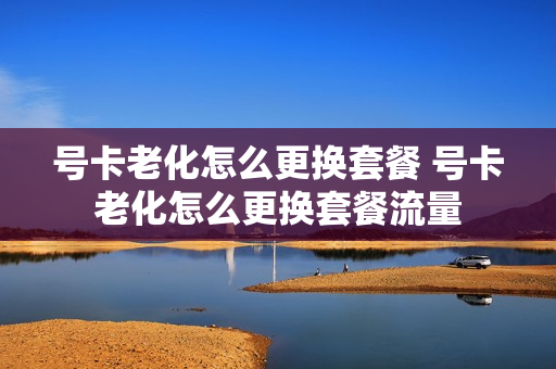 号卡老化怎么更换套餐 号卡老化怎么更换套餐流量