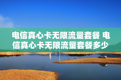 电信真心卡无限流量套餐 电信真心卡无限流量套餐多少钱