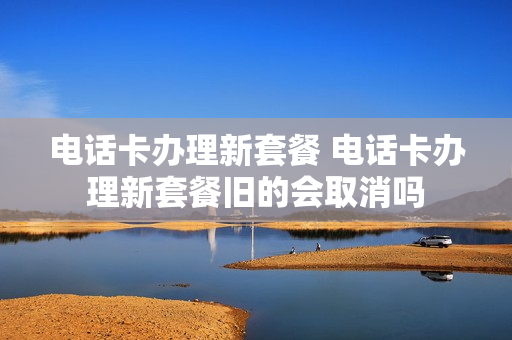 电话卡办理新套餐 电话卡办理新套餐旧的会取消吗