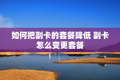 如何把副卡的套餐降低 副卡怎么变更套餐