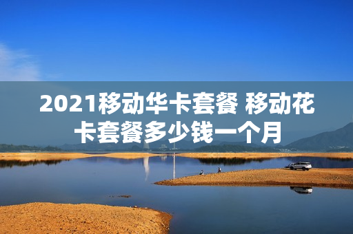 2021移动华卡套餐 移动花卡套餐多少钱一个月