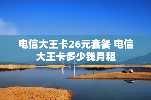 电信大王卡26元套餐 电信大王卡多少钱月租