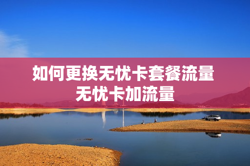 如何更换无忧卡套餐流量 无忧卡加流量