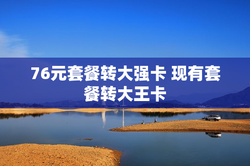 76元套餐转大强卡 现有套餐转大王卡