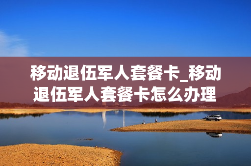 移动退伍军人套餐卡_移动退伍军人套餐卡怎么办理
