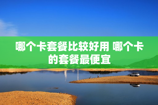 哪个卡套餐比较好用 哪个卡的套餐最便宜