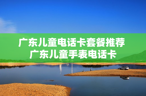 广东儿童电话卡套餐推荐 广东儿童手表电话卡