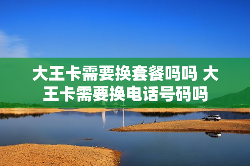 大王卡需要换套餐吗吗 大王卡需要换电话号码吗