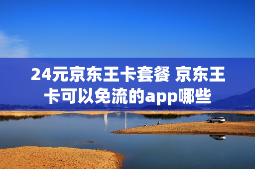 24元京东王卡套餐 京东王卡可以免流的app哪些
