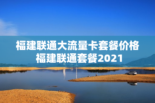 福建联通大流量卡套餐价格 福建联通套餐2021