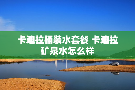 卡迪拉桶装水套餐 卡迪拉矿泉水怎么样