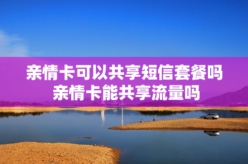 亲情卡可以共享短信套餐吗 亲情卡能共享流量吗
