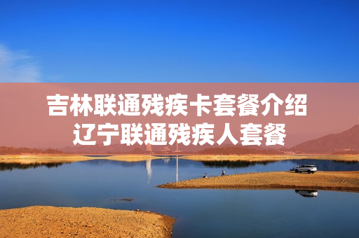 吉林联通残疾卡套餐介绍 辽宁联通残疾人套餐