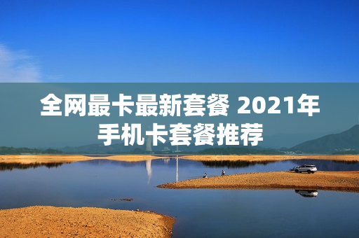 全网最卡最新套餐 2021年手机卡套餐推荐