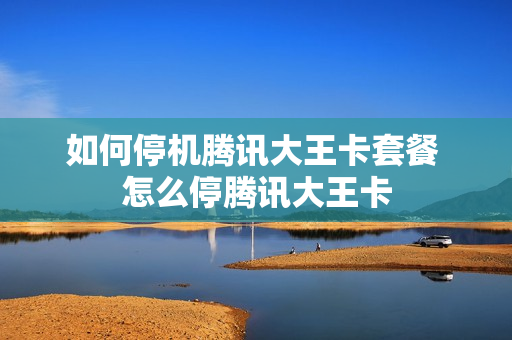 如何停机腾讯大王卡套餐 怎么停腾讯大王卡