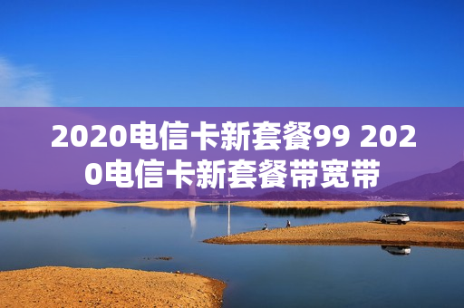 2020电信卡新套餐99 2020电信卡新套餐带宽带