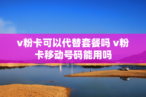 v粉卡可以代替套餐吗 v粉卡移动号码能用吗