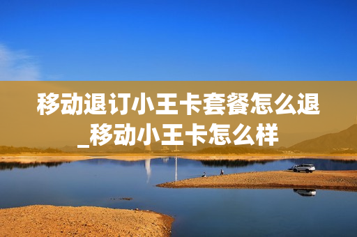 移动退订小王卡套餐怎么退_移动小王卡怎么样