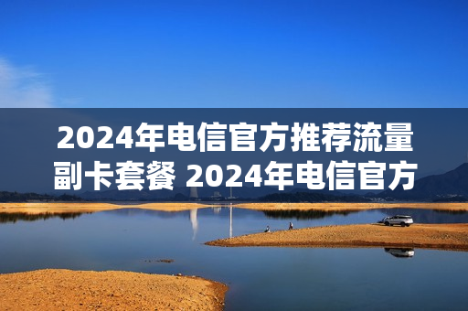 2024年电信官方推荐流量副卡套餐 2024年电信官方推荐流量副卡套餐是真的吗