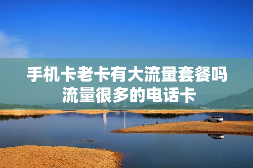 手机卡老卡有大流量套餐吗 流量很多的电话卡