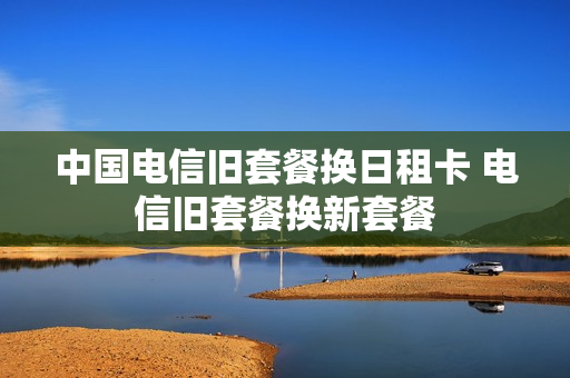中国电信旧套餐换日租卡 电信旧套餐换新套餐