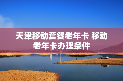 天津移动套餐老年卡 移动老年卡办理条件