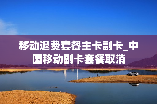 移动退费套餐主卡副卡_中国移动副卡套餐取消