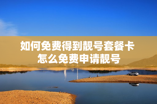 如何免费得到靓号套餐卡 怎么免费申请靓号