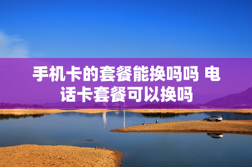 手机卡的套餐能换吗吗 电话卡套餐可以换吗