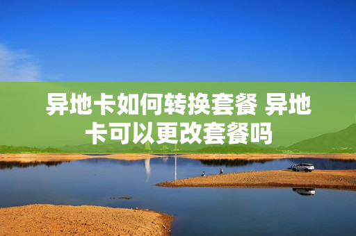 异地卡如何转换套餐 异地卡可以更改套餐吗