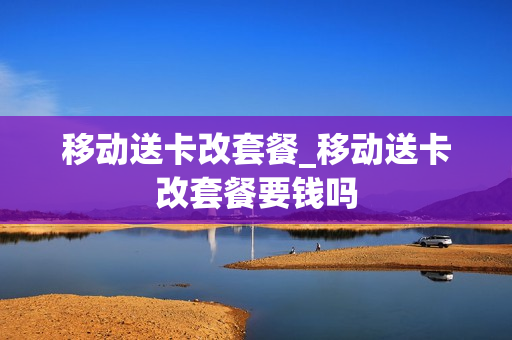 移动送卡改套餐_移动送卡改套餐要钱吗