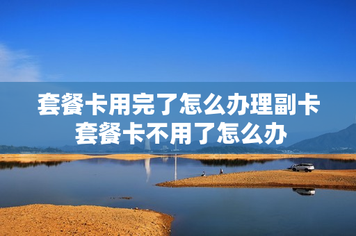 套餐卡用完了怎么办理副卡 套餐卡不用了怎么办