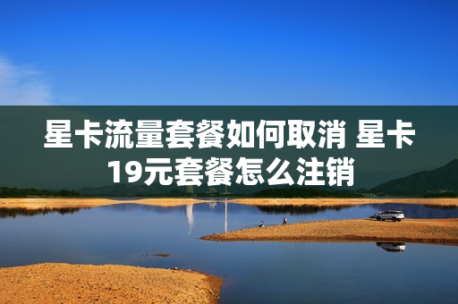 星卡流量套餐如何取消 星卡19元套餐怎么注销