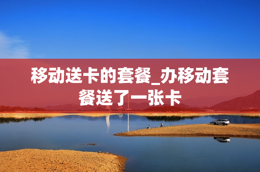 移动送卡的套餐_办移动套餐送了一张卡
