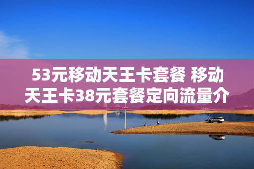 53元移动天王卡套餐 移动天王卡38元套餐定向流量介绍