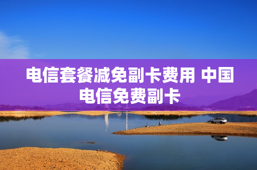 电信套餐减免副卡费用 中国电信免费副卡