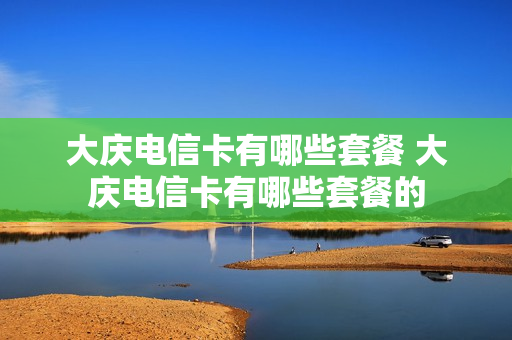 大庆电信卡有哪些套餐 大庆电信卡有哪些套餐的