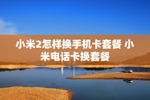 小米2怎样换手机卡套餐 小米电话卡换套餐