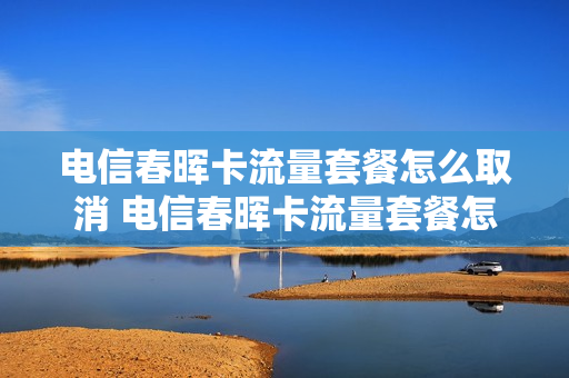 电信春晖卡流量套餐怎么取消 电信春晖卡流量套餐怎么取消订单